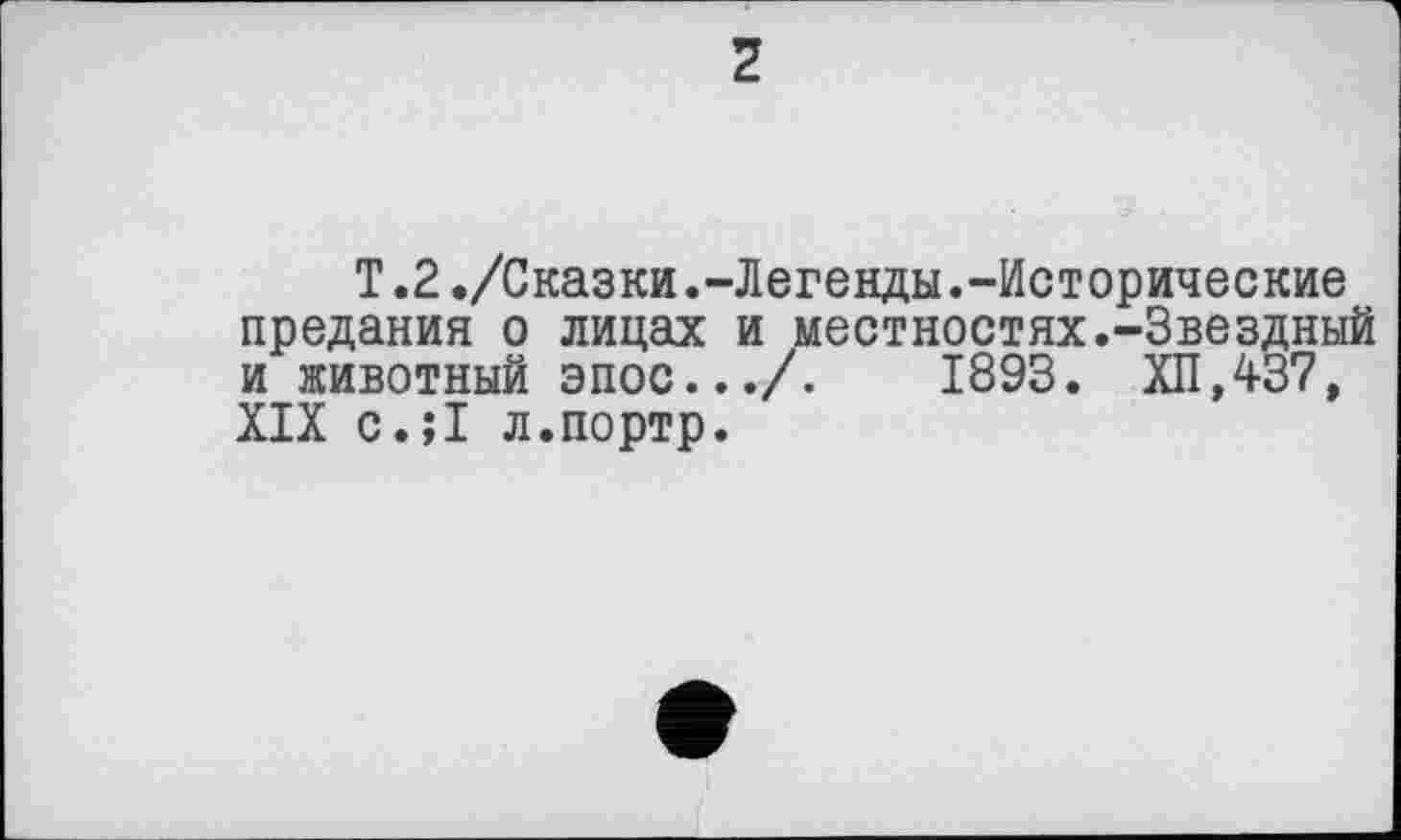 ﻿2
T.2./Сказки.-Легенды.-Исторические предания о лицах и местностях.-Звездный и животный эпос.../.	1893. ХП,437,
XIX с.;1 л.портр.